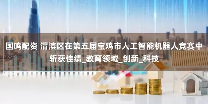 国鸣配资 渭滨区在第五届宝鸡市人工智能机器人竞赛中斩获佳绩_教育领域_创新_科技