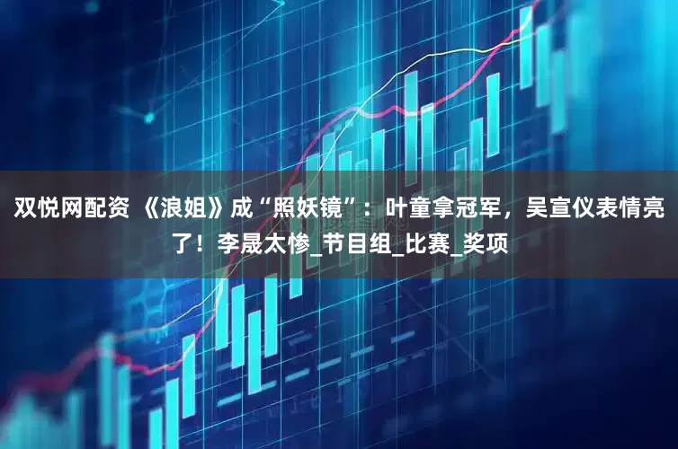 双悦网配资 《浪姐》成“照妖镜”：叶童拿冠军，吴宣仪表情亮了！李晟太惨_节目组_比赛_奖项