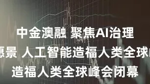 中金澳融 聚焦AI治理 提十大愿景 人工智能造福人类全球峰会闭幕
