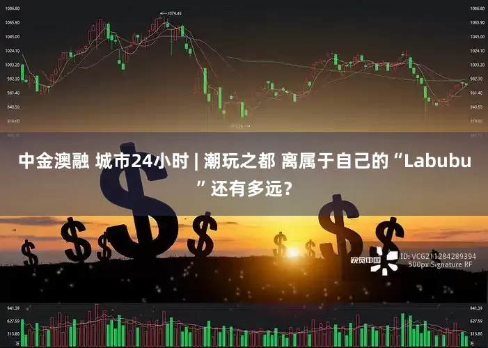 中金澳融 城市24小时 | 潮玩之都 离属于自己的“Labubu”还有多远？