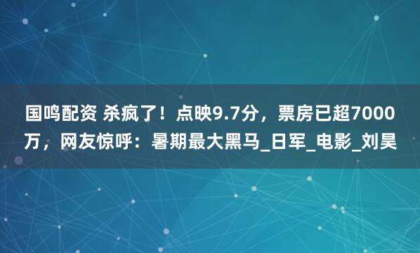 国鸣配资 杀疯了！点映9.7分，票房已超7000万，网友惊呼：暑期最大黑马_日军_电影_刘昊