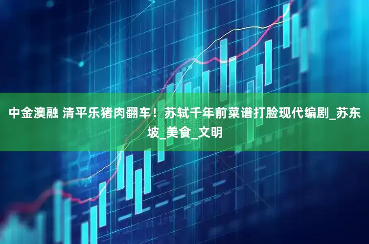 中金澳融 清平乐猪肉翻车！苏轼千年前菜谱打脸现代编剧_苏东坡_美食_文明