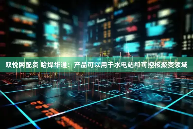 双悦网配资 哈焊华通：产品可以用于水电站和可控核聚变领域