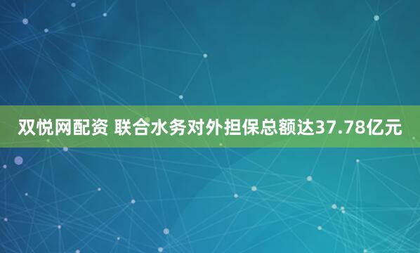 双悦网配资 联合水务对外担保总额达37.78亿元