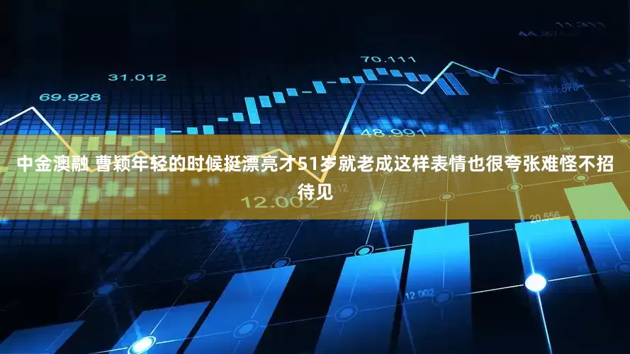 中金澳融 曹颖年轻的时候挺漂亮才51岁就老成这样表情也很夸张难怪不招待见