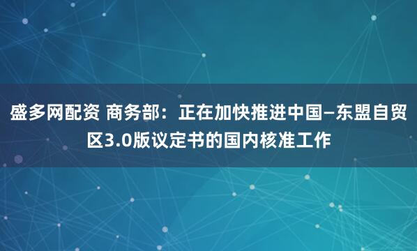 盛多网配资 商务部：正在加快推进中国—东盟自贸区3.0版议定书的国内核准工作