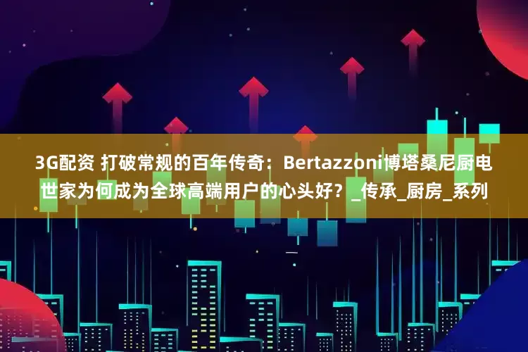 3G配资 打破常规的百年传奇：Bertazzoni博塔桑尼厨电世家为何成为全球高端用户的心头好？_传承_厨房_系列