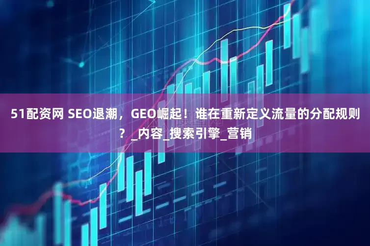 51配资网 SEO退潮，GEO崛起！谁在重新定义流量的分配规则？_内容_搜索引擎_营销