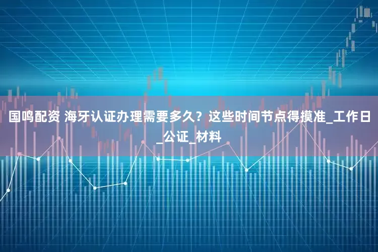 国鸣配资 海牙认证办理需要多久？这些时间节点得摸准_工作日_公证_材料