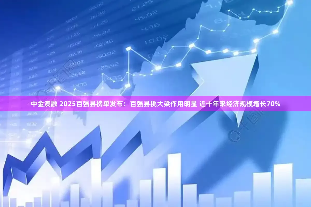 中金澳融 2025百强县榜单发布：百强县挑大梁作用明显 近十年来经济规模增长70%