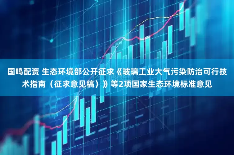 国鸣配资 生态环境部公开征求《玻璃工业大气污染防治可行技术指南（征求意见稿）》等2项国家生态环境标准意见
