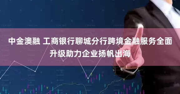 中金澳融 工商银行聊城分行跨境金融服务全面升级助力企业扬帆出海