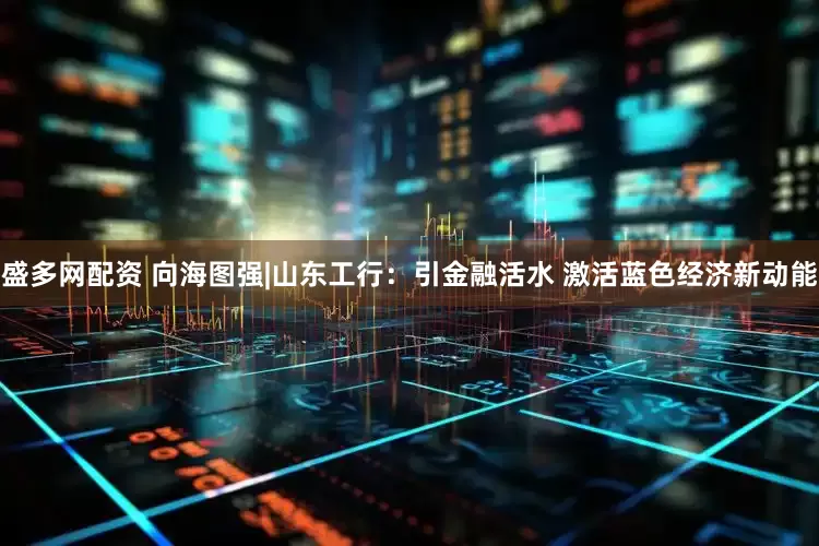 盛多网配资 向海图强|山东工行：引金融活水 激活蓝色经济新动能