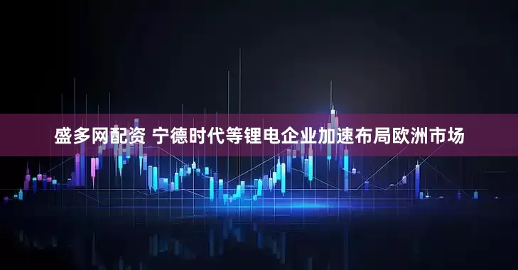 盛多网配资 宁德时代等锂电企业加速布局欧洲市场