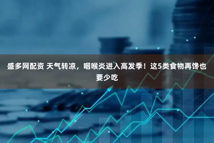盛多网配资 天气转凉，咽喉炎进入高发季！这5类食物再馋也要少吃