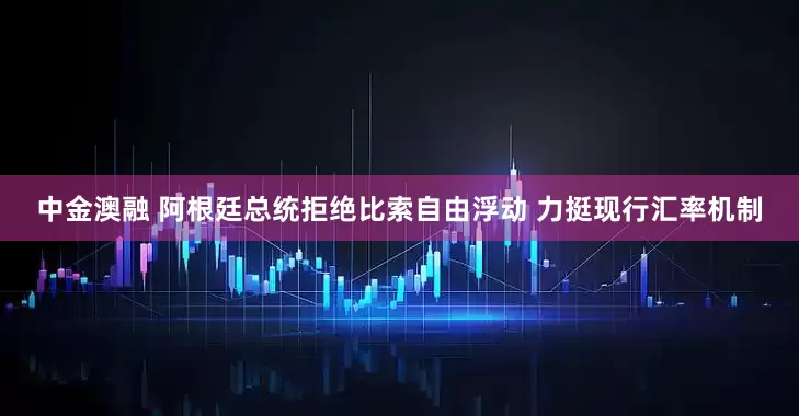 中金澳融 阿根廷总统拒绝比索自由浮动 力挺现行汇率机制