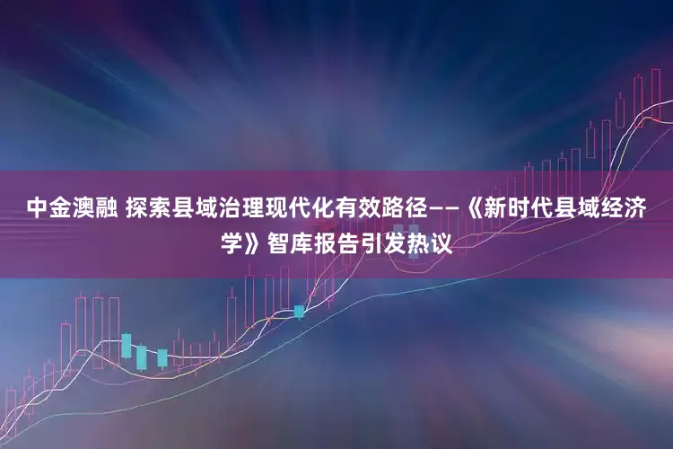 中金澳融 探索县域治理现代化有效路径——《新时代县域经济学》智库报告引发热议