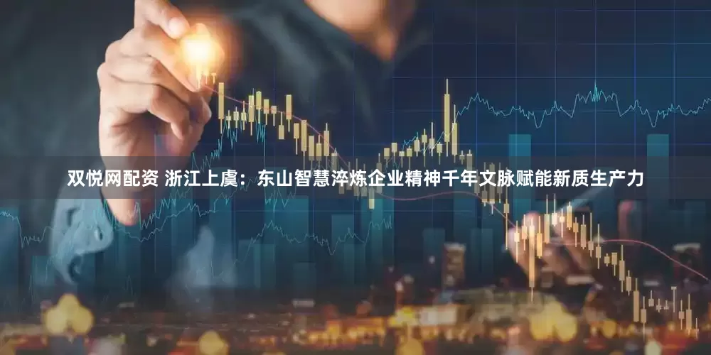 双悦网配资 浙江上虞：东山智慧淬炼企业精神千年文脉赋能新质生产力
