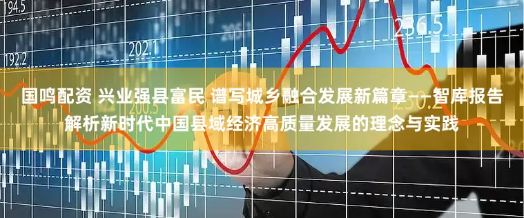 国鸣配资 兴业强县富民 谱写城乡融合发展新篇章——智库报告解析新时代中国县域经济高质量发展的理念与实践