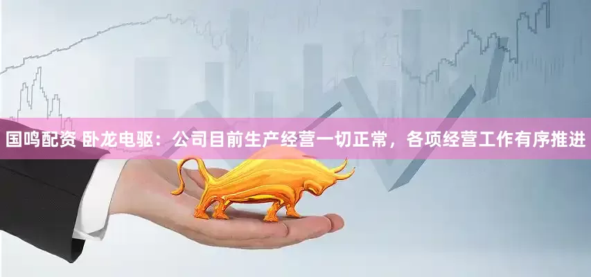 国鸣配资 卧龙电驱：公司目前生产经营一切正常，各项经营工作有序推进