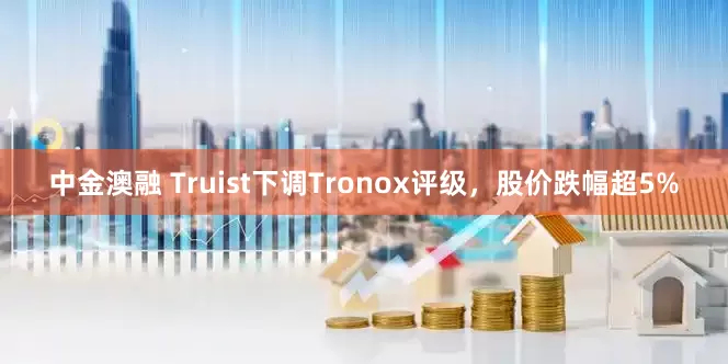 中金澳融 Truist下调Tronox评级，股价跌幅超5%