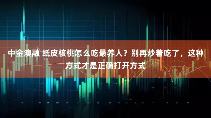 中金澳融 纸皮核桃怎么吃最养人？别再炒着吃了，这种方式才是正确打开方式