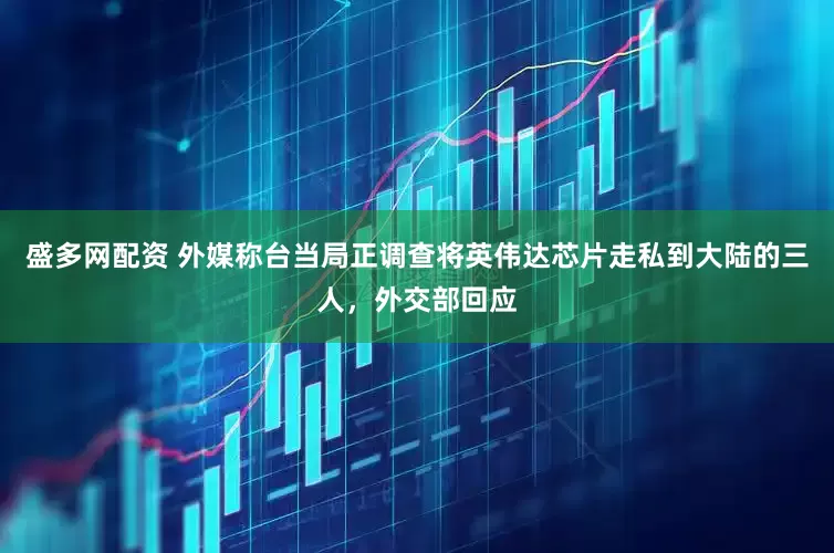 盛多网配资 外媒称台当局正调查将英伟达芯片走私到大陆的三人，外交部回应